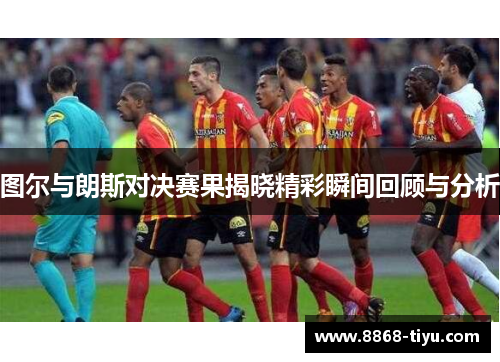 图尔与朗斯对决赛果揭晓精彩瞬间回顾与分析