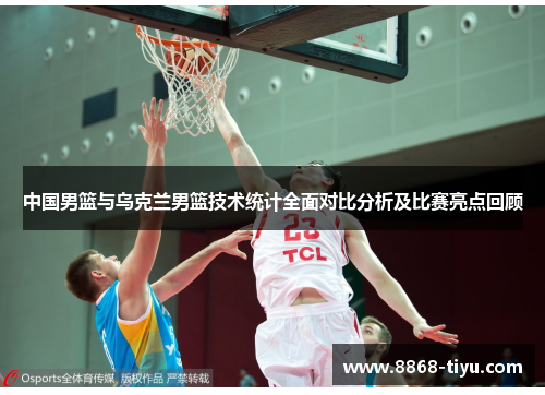 中国男篮与乌克兰男篮技术统计全面对比分析及比赛亮点回顾